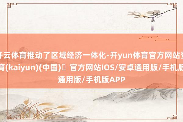 开云体育推动了区域经济一体化-开yun体育官方网站登陆体育(kaiyun)(中国)❥官方网站IOS/安卓通用版/手机版APP