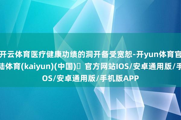 开云体育医疗健康功绩的洞开备受宽恕-开yun体育官方网站登陆体育(kaiyun)(中国)❥官方网站IOS/安卓通用版/手机版APP