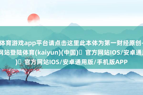 体育游戏app平台请点击这里此本体为第一财经原创-开yun体育官方网站登陆体育(kaiyun)(中国)❥官方网站IOS/安卓通用版/手机版APP
