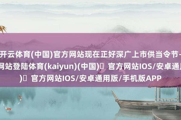 开云体育(中国)官方网站现在正好深广上市供当令节-开yun体育官方网站登陆体育(kaiyun)(中国)❥官方网站IOS/安卓通用版/手机版APP