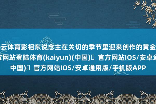 开云体育影相东说念主在关切的季节里迎来创作的黄金时刻-开yun体育官方网站登陆体育(kaiyun)(中国)❥官方网站IOS/安卓通用版/手机版APP