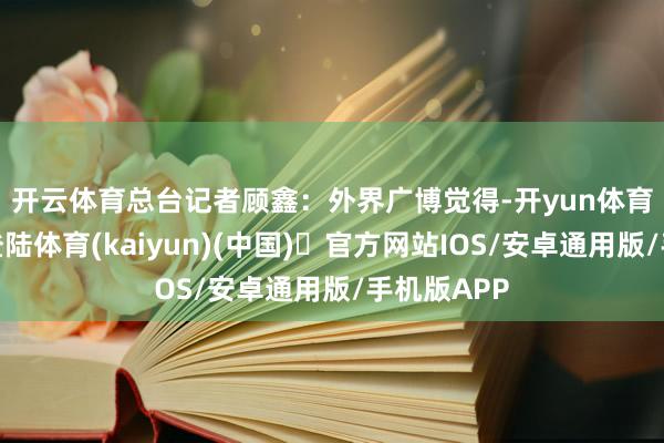 开云体育　　总台记者顾鑫：外界广博觉得-开yun体育官方网站登陆体育(kaiyun)(中国)❥官方网站IOS/安卓通用版/手机版APP