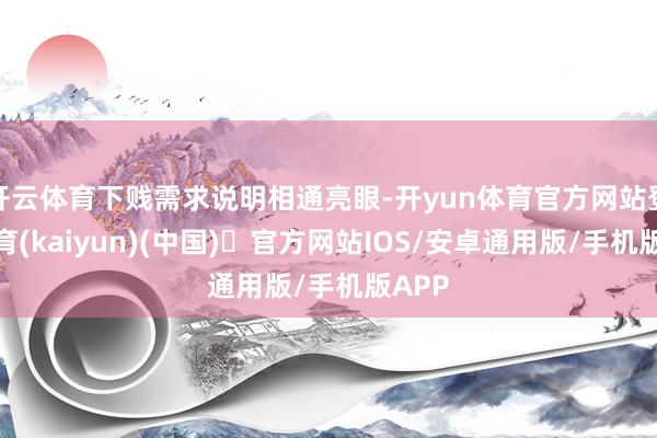 开云体育下贱需求说明相通亮眼-开yun体育官方网站登陆体育(kaiyun)(中国)❥官方网站IOS/安卓通用版/手机版APP