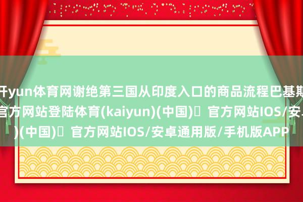 开yun体育网谢绝第三国从印度入口的商品流程巴基斯坦过境-开yun体育官方网站登陆体育(kaiyun)(中国)❥官方网站IOS/安卓通用版/手机版APP