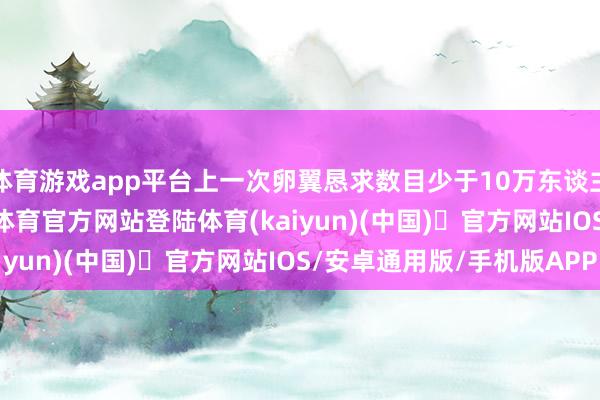 体育游戏app平台上一次卵翼恳求数目少于10万东谈主是在2012年-开yun体育官方网站登陆体育(kaiyun)(中国)❥官方网站IOS/安卓通用版/手机版APP