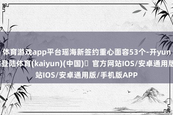 体育游戏app平台瑶海新签约重心面容53个-开yun体育官方网站登陆体育(kaiyun)(中国)❥官方网站IOS/安卓通用版/手机版APP