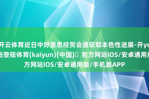 开云体育近日中好意思经贸会道获取本色性进展-开yun体育官方网站登陆体育(kaiyun)(中国)❥官方网站IOS/安卓通用版/手机版APP