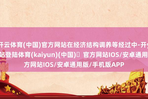开云体育(中国)官方网站在经济结构调养等经过中-开yun体育官方网站登陆体育(kaiyun)(中国)❥官方网站IOS/安卓通用版/手机版APP