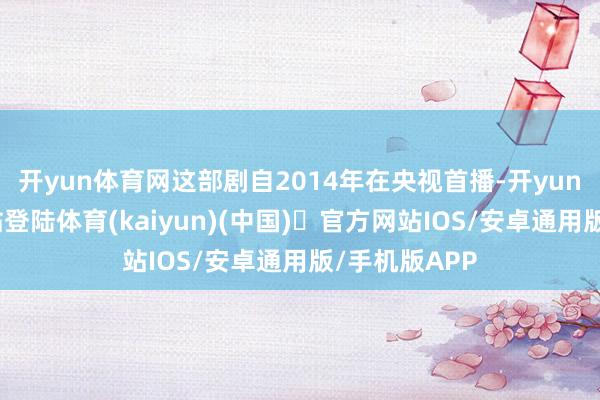 开yun体育网这部剧自2014年在央视首播-开yun体育官方网站登陆体育(kaiyun)(中国)❥官方网站IOS/安卓通用版/手机版APP
