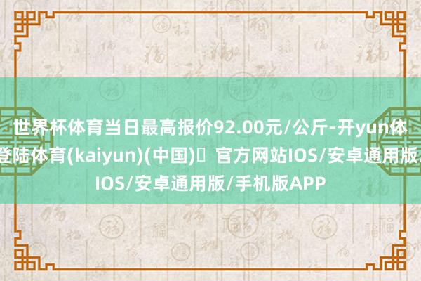 世界杯体育当日最高报价92.00元/公斤-开yun体育官方网站登陆体育(kaiyun)(中国)❥官方网站IOS/安卓通用版/手机版APP