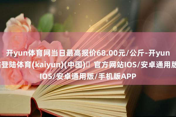 开yun体育网当日最高报价68.00元/公斤-开yun体育官方网站登陆体育(kaiyun)(中国)❥官方网站IOS/安卓通用版/手机版APP