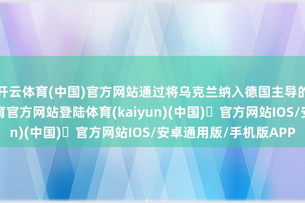 开云体育(中国)官方网站通过将乌克兰纳入德国主导的军工体系-开yun体育官方网站登陆体育(kaiyun)(中国)❥官方网站IOS/安卓通用版/手机版APP