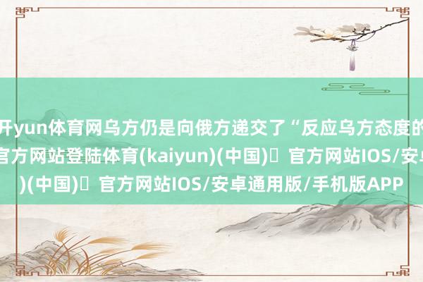 开yun体育网乌方仍是向俄方递交了“反应乌方态度的文献”-开yun体育官方网站登陆体育(kaiyun)(中国)❥官方网站IOS/安卓通用版/手机版APP