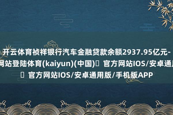开云体育祯祥银行汽车金融贷款余额2937.95亿元-开yun体育官方网站登陆体育(kaiyun)(中国)❥官方网站IOS/安卓通用版/手机版APP
