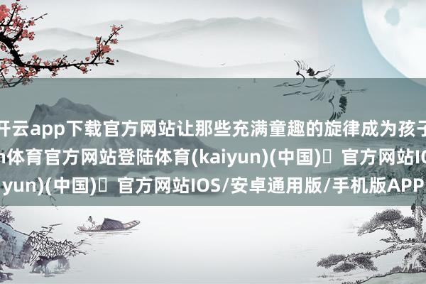 开云app下载官方网站让那些充满童趣的旋律成为孩子们心灵的津润-开yun体育官方网站登陆体育(kaiyun)(中国)❥官方网站IOS/安卓通用版/手机版APP