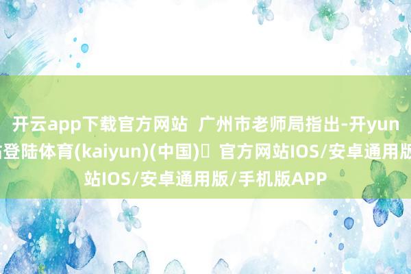 开云app下载官方网站  广州市老师局指出-开yun体育官方网站登陆体育(kaiyun)(中国)❥官方网站IOS/安卓通用版/手机版APP
