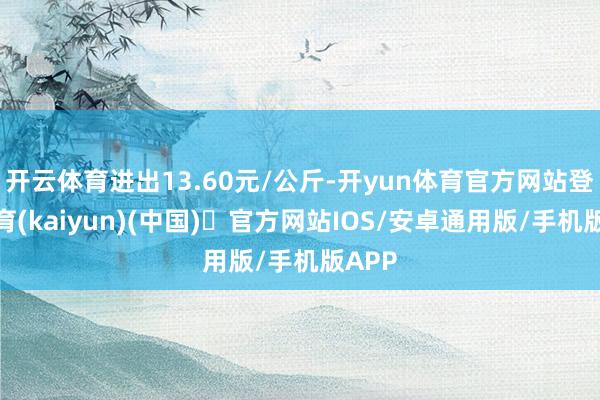 开云体育进出13.60元/公斤-开yun体育官方网站登陆体育(kaiyun)(中国)❥官方网站IOS/安卓通用版/手机版APP