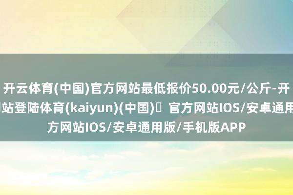 开云体育(中国)官方网站最低报价50.00元/公斤-开yun体育官方网站登陆体育(kaiyun)(中国)❥官方网站IOS/安卓通用版/手机版APP