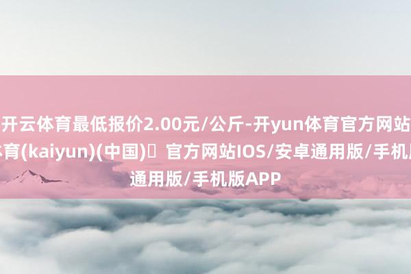 开云体育最低报价2.00元/公斤-开yun体育官方网站登陆体育(kaiyun)(中国)❥官方网站IOS/安卓通用版/手机版APP