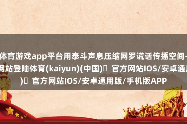 体育游戏app平台用泰斗声息压缩网罗谎话传播空间-开yun体育官方网站登陆体育(kaiyun)(中国)❥官方网站IOS/安卓通用版/手机版APP