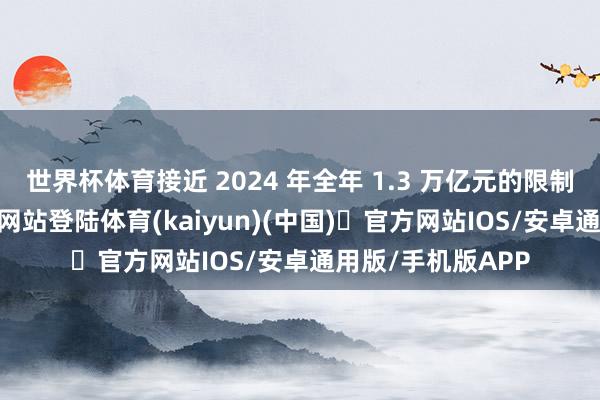 世界杯体育接近 2024 年全年 1.3 万亿元的限制-开yun体育官方网站登陆体育(kaiyun)(中国)❥官方网站IOS/安卓通用版/手机版APP