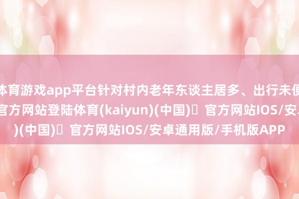体育游戏app平台针对村内老年东谈主居多、出行未便的情况-开yun体育官方网站登陆体育(kaiyun)(中国)❥官方网站IOS/安卓通用版/手机版APP