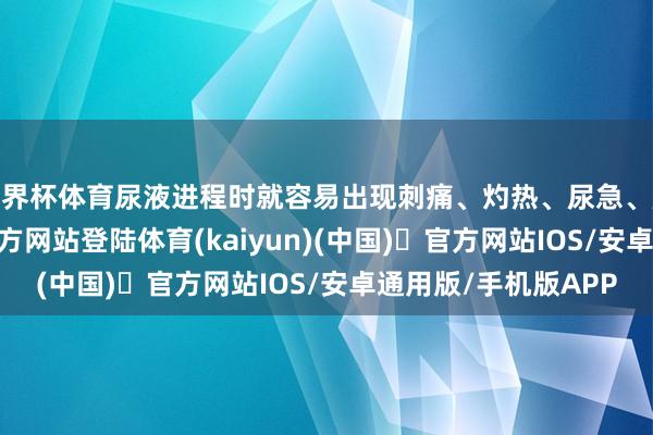 世界杯体育尿液进程时就容易出现刺痛、灼热、尿急、尿不尽-开yun体育官方网站登陆体育(kaiyun)(中国)❥官方网站IOS/安卓通用版/手机版APP