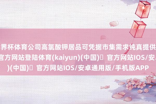 世界杯体育公司高氯酸钾居品可凭据市集需求纯真提供所需居品-开yun体育官方网站登陆体育(kaiyun)(中国)❥官方网站IOS/安卓通用版/手机版APP