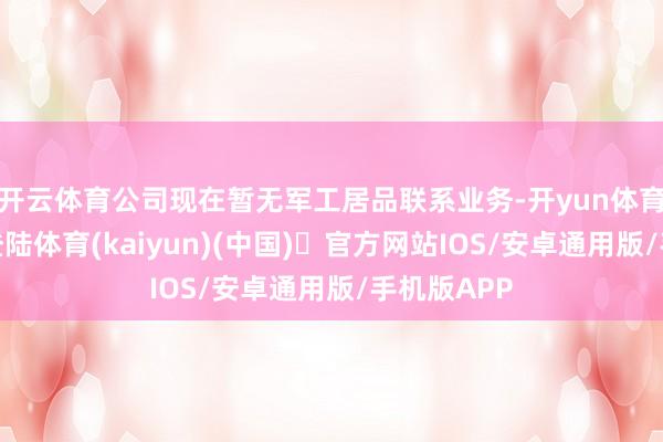 开云体育公司现在暂无军工居品联系业务-开yun体育官方网站登陆体育(kaiyun)(中国)❥官方网站IOS/安卓通用版/手机版APP