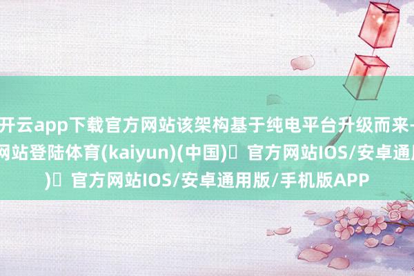 开云app下载官方网站该架构基于纯电平台升级而来-开yun体育官方网站登陆体育(kaiyun)(中国)❥官方网站IOS/安卓通用版/手机版APP