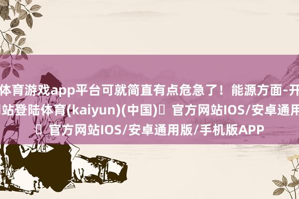 体育游戏app平台可就简直有点危急了！能源方面-开yun体育官方网站登陆体育(kaiyun)(中国)❥官方网站IOS/安卓通用版/手机版APP