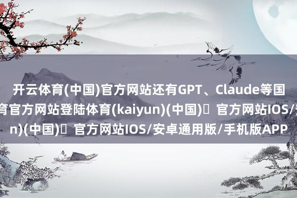 开云体育(中国)官方网站还有GPT、Claude等国外明星居品-开yun体育官方网站登陆体育(kaiyun)(中国)❥官方网站IOS/安卓通用版/手机版APP