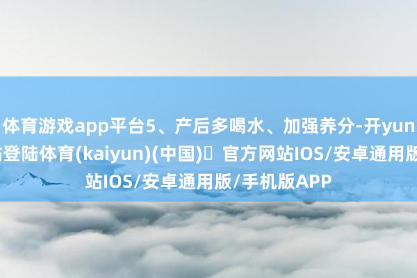 体育游戏app平台5、产后多喝水、加强养分-开yun体育官方网站登陆体育(kaiyun)(中国)❥官方网站IOS/安卓通用版/手机版APP