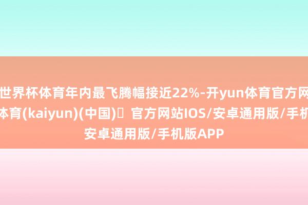 世界杯体育年内最飞腾幅接近22%-开yun体育官方网站登陆体育(kaiyun)(中国)❥官方网站IOS/安卓通用版/手机版APP