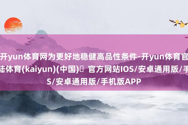 开yun体育网为更好地稳健高品性条件-开yun体育官方网站登陆体育(kaiyun)(中国)❥官方网站IOS/安卓通用版/手机版APP