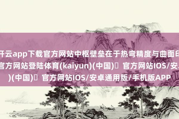 开云app下载官方网站中枢壁垒在于热弯精度与曲面印刷良率-开yun体育官方网站登陆体育(kaiyun)(中国)❥官方网站IOS/安卓通用版/手机版APP