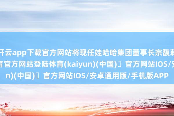 开云app下载官方网站将现任娃哈哈集团董事长宗馥莉告上法庭-开yun体育官方网站登陆体育(kaiyun)(中国)❥官方网站IOS/安卓通用版/手机版APP
