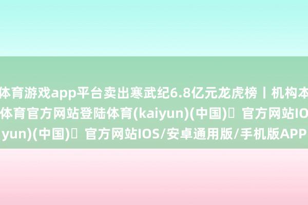 体育游戏app平台卖出寒武纪6.8亿元龙虎榜丨机构本日买入这24股-开yun体育官方网站登陆体育(kaiyun)(中国)❥官方网站IOS/安卓通用版/手机版APP