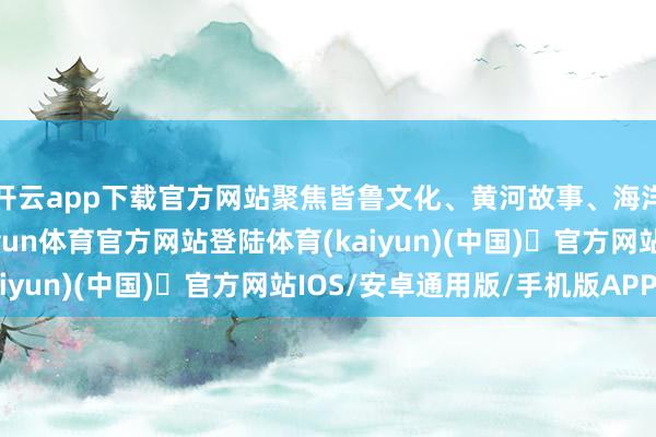 开云app下载官方网站聚焦皆鲁文化、黄河故事、海洋细腻等性情题材-开yun体育官方网站登陆体育(kaiyun)(中国)❥官方网站IOS/安卓通用版/手机版APP