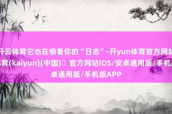 开云体育它也在偷看你的“日志”-开yun体育官方网站登陆体育(kaiyun)(中国)❥官方网站IOS/安卓通用版/手机版APP