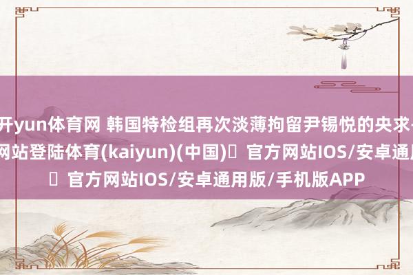 开yun体育网 韩国特检组再次淡薄拘留尹锡悦的央求-开yun体育官方网站登陆体育(kaiyun)(中国)❥官方网站IOS/安卓通用版/手机版APP