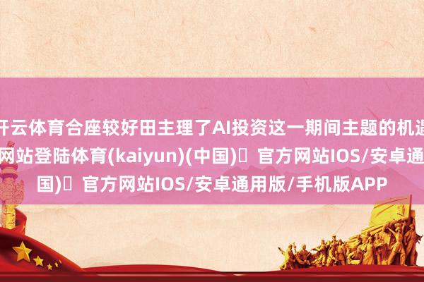 开云体育合座较好田主理了AI投资这一期间主题的机遇-开yun体育官方网站登陆体育(kaiyun)(中国)❥官方网站IOS/安卓通用版/手机版APP