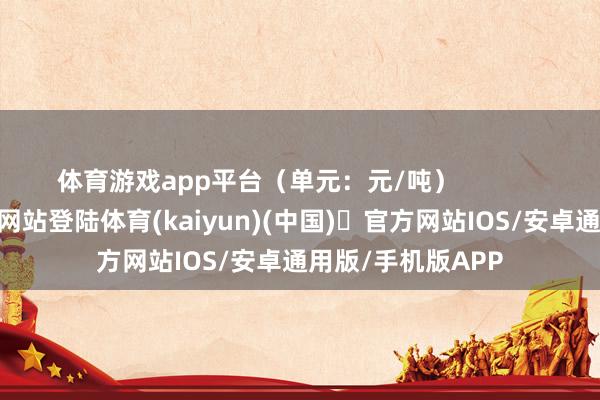体育游戏app平台（单元：元/吨）            -开yun体育官方网站登陆体育(kaiyun)(中国)❥官方网站IOS/安卓通用版/手机版APP
