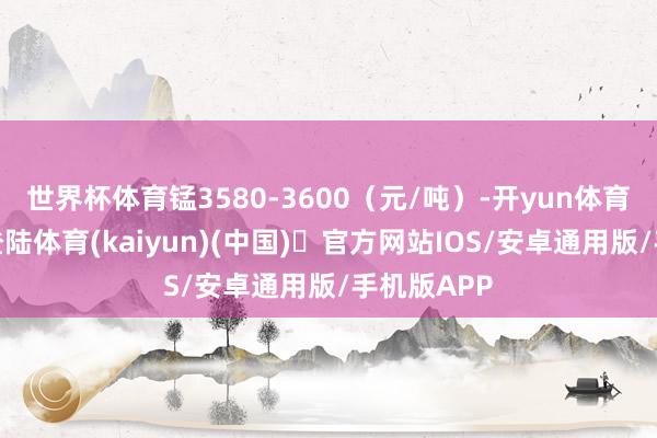 世界杯体育锰3580-3600（元/吨）-开yun体育官方网站登陆体育(kaiyun)(中国)❥官方网站IOS/安卓通用版/手机版APP