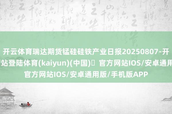 开云体育瑞达期货锰硅硅铁产业日报20250807-开yun体育官方网站登陆体育(kaiyun)(中国)❥官方网站IOS/安卓通用版/手机版APP