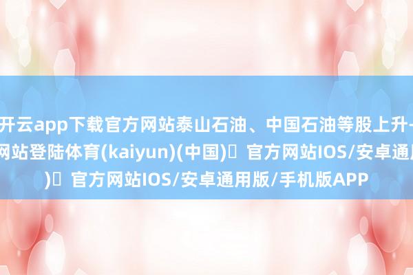 开云app下载官方网站泰山石油、中国石油等股上升-开yun体育官方网站登陆体育(kaiyun)(中国)❥官方网站IOS/安卓通用版/手机版APP