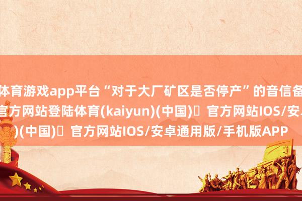 体育游戏app平台“对于大厂矿区是否停产”的音信备受温雅-开yun体育官方网站登陆体育(kaiyun)(中国)❥官方网站IOS/安卓通用版/手机版APP