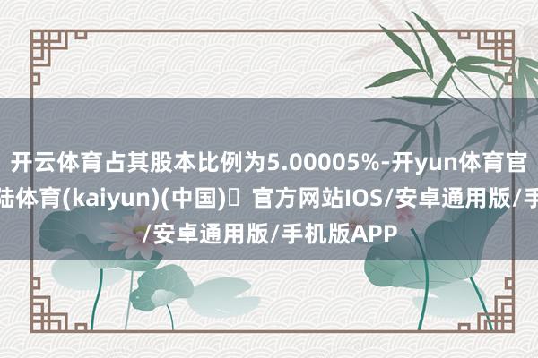 开云体育占其股本比例为5.00005%-开yun体育官方网站登陆体育(kaiyun)(中国)❥官方网站IOS/安卓通用版/手机版APP