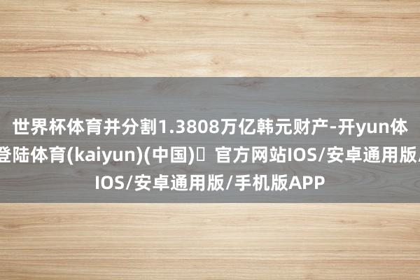世界杯体育并分割1.3808万亿韩元财产-开yun体育官方网站登陆体育(kaiyun)(中国)❥官方网站IOS/安卓通用版/手机版APP