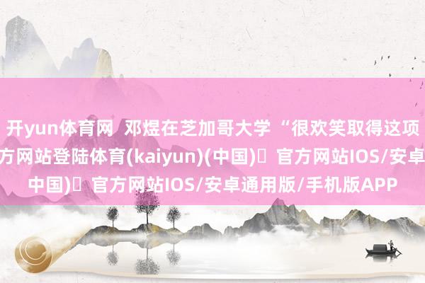 开yun体育网 邓煜在芝加哥大学 “很欢笑取得这项荣誉-开yun体育官方网站登陆体育(kaiyun)(中国)❥官方网站IOS/安卓通用版/手机版APP